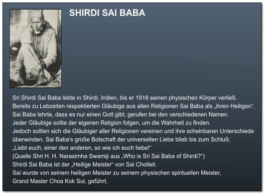 SHIRDI SAI BABA  Sri Shirdi Sai Baba lebte in Shirdi, Indien, bis er 1918 seinen physischen Körper verließ. Bereits zu Lebzeiten respektierten Gläubige aus allen Religionen Sai Baba als „ihren Heiligen“. Sai Baba lehrte, dass es nur einen Gott gibt, gerufen bei den verschiedenen Namen.  Jeder Gläubige sollte der eigenen Religion folgen, um die Wahrheit zu finden.  Jedoch sollten sich die Gläubiger aller Religionen vereinen und ihre scheinbaren Unterschiede überwinden. Sai Baba’s große Botschaft der universellen Liebe blieb bis zum Schluß: „Liebt euch, einer den anderen, so wie ich euch liebe!“  (Quelle Shri H. H. Narasimha Swamiji aus „Who is Sri Sai Baba of Shirdi?“) Shirdi Sai Baba ist der „Heilige Meister“ von Sai Cholleti.  Sai wurde von seinem heiligen Meister zu seinem physischen spirituellen Meister, Grand Master Choa Kok Sui, geführt.